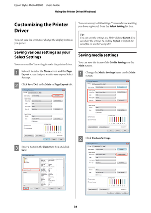 Page 34Customizing the Printer 
Driver
You can save the settings or change the display items as 
you prefer.
Saving various settings as your  
Select Settings
You can save all of the setting items in the printer driver.
A
Set each item for the  Main screen and the Page 
Layout  screen that you want to save as your Select 
Settings.
B
Click  Save/Del. in the Main or Page Layout tab.
C
Enter a name in the Name text box and click 
Save .
You can save up to 100 settings. You can choose a setting 
you have...