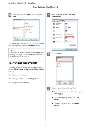 Page 35C
Enter a name in the Name text box and click 
Save .
You can save up to 100 settings. You can choose a setting 
you have registered from the  Media Type list box.
Tip: 
You can save the settings as a file by clicking  Export. You 
can share the settings by clicking  Import to import the 
saved file on another computer.
Rearranging display items
To display frequently used items right away, you can 
arrange  Select Setting, Media Type, and Paper Size as 
follows. 
❏ Hide unnecessary items. 
❏ Rearrange in...