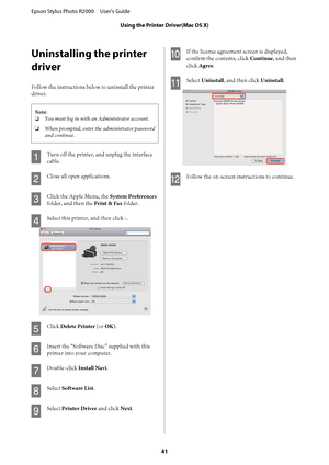 Page 41Uninstalling the printer 
driver
Follow the instructions belo w to uninstall the printer 
driver.
Note: 
❏ You must log in with an Administrator account. 
❏ When prompted, enter the administrator password 
and continue.
A
Turn off the printer, and unplug the interface 
cable.
B
Close all open applications.
C
Click the Apple Menu, the  System Preferences 
folder, and then the  Print & Fax folder.
D
Select this printer, and then click -.
E
Click Delete Printer (or OK).
F
Insert the “Software Disc” supplied...