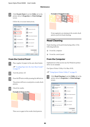 Page 80B
Click Nozzle Check from the Utility tab in the 
printer driver's  Properties (or Print Settings) 
screen. 
Follow the on-screen instructions.
From the Control Panel
A
Place regular A4 paper in the auto sheet feeder. 
U  “Loading Paper into the Auto Sheet Feeder” 
on page 19
B
Turn the printer off.
C
Press the  P button while pressing the ) button. 
The printer will turn on and print a nozzle check 
pattern.
D
Check the results. 
Example of clean nozzles
There are no gaps in the nozzle check...