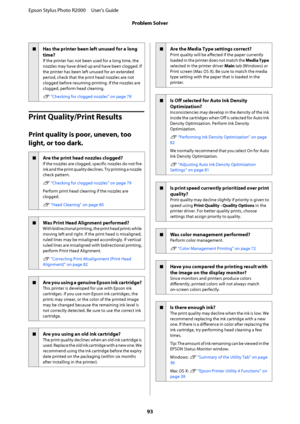 Page 93oHas the printer been left unused for a long 
time?
If the printer has not been used for a long time, the 
nozzles may have dried up and have been clogged. If 
the printer has been left unused for an extended
period, check that the print head nozzles are not 
clogged before resuming printing. If the nozzles are 
clogged, perform head cleaning. 
U  “Checking for clogged nozzles” on page 79
Print Quality/Print Results
Print quality is poor, uneven, too 
light, or too dark.
oAre the print head nozzles...