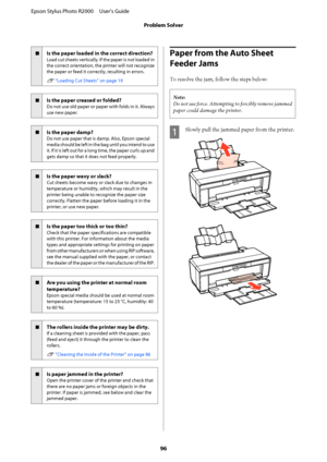 Page 96oIs the paper loaded in the correct direction?
Load cut sheets vertically. If the paper is not loaded in 
the correct orientation, the printer will not recognize
the paper or feed it correctly, resulting in errors. 
U  “Loading Cut Sheets” on page 19
oIs the paper creased or folded?
Do not use old paper or paper with folds in it. Always 
use new paper.
oIs the paper damp?
Do not use paper that is  damp. Also, Epson special 
media should be left in the bag until you intend to use
it. If it is left out for...