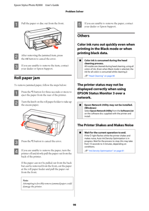 Page 98A
Pull the paper or disc out from the front.
B
After removing the jammed item, press 
the  ) button to cancel the error.
C
If you are unable to remove the item, contact 
your dealer or Epson Support.
Roll paper jam
To remove jammed paper, follow the steps below:
A
Press the  M button for three seconds or more to 
eject the paper from the rear of the printer.
B
Turn the knob on the roll paper holder to take up 
the excess paper.
C
Press the  M button to cancel the error.
D
If you are unable to remove the...