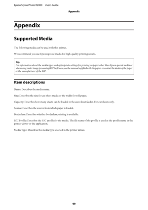 Page 99Appendix
Supported Media
The following media can be used with this printer. 
We recommend you use Epson special media for high-quality printing results.
Tip: 
For information about the media types and appropriate settings  for printing on paper other than Epson special media or 
when using raster image processing (RIP) software, see the manual  supplied with the paper, or contact the dealer of the paper 
or the manufacturer of the RIP.
Item descriptions
Name: Describes the media name. 
Size: Describes...