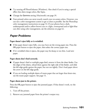 Page 101Solving Problems101
■Try turning off PhotoEnhance (Windows). Also check if you’re using a special 
effect that alters image colors, like Sepia.
■Change the Gamma setting (Macintosh); see page 39.
■Your printed colors can never exactly match your on-screen colors. However, you 
can use a color management system to get as close as possible. See the Photoshop 
color management instructions on page 53. If your photos have a dark, 
underexposed and/or yellow-brown cast or a light, overexposed and or...