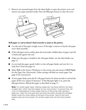 Page 102102Solving Problems
3. Remove any jammed paper from the sheet feeder or open the printer cover and 
remove any paper jammed inside. Press the 
)paper button to clear the error.
Roll paper or canvas doesn’t feed correctly or jams in the printer.
■Cut the end of the paper straight across. If the edge is uneven or frayed, the paper 
won’t feed smoothly.
■If the roll paper end is curled, place the end inside a folded sheet of paper and roll 
it backwards against the curl.
■Make sure the paper is loaded in...