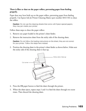 Page 103Solving Problems103
There is fiber or dust on the paper rollers, preventing paper from feeding 
properly.
Paper dust may have built up on the paper rollers, preventing paper from feeding 
properly. Use Epson Ink Jet Printer Cleaning Sheets (part number S041150) to clean 
the rollers.
Caution: Do not use the cleaning sheets that come with Epson special papers; 
they may jam inside your printer.
Follow these steps to clean the paper rollers:
1. Remove any paper loaded in the printer’s sheet feeder.
2....