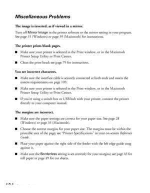 Page 104104Solving Problems
Miscellaneous Problems
The image is inverted, as if viewed in a mirror.
Turn off 
Mirror Image in the printer software or the mirror setting in your program. 
See page 31 (Windows) or page 39 (Macintosh) for instructions. 
The printer prints blank pages.
■Make sure your printer is selected in the Print window, or in the Macintosh 
Printer Setup Utility or Print Center.
■Clean the print head; see page 79 for instructions. 
You see incorrect characters.
■Make sure the interface cable is...