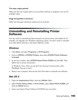 Page 105Solving Problems105
Too many copies printed.
Make sure that the Copies option in your printer software or program is not set for 
multiple copies.
Image size/position is incorrect.
Make sure the paper and layout options are set correctly.
Uninstalling and Reinstalling Printer 
Software
You may need to uninstall and then reinstall your printer driver and utilities if, for 
example, you upgrade your Windows operating system. You don’t need to uninstall 
your other photo software or the Epson Reference...