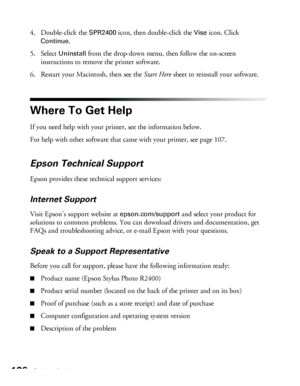 Page 106106Solving Problems
4. Double-click the SPR2400 icon, then double-click the Vise icon. Click 
Continue.
5. Select 
Uninstall from the drop-down menu, then follow the on-screen 
instructions to remove the printer software.
6. Restart your Macintosh, then see the Start Here sheet to reinstall your software.
Where To Get Help
If you need help with your printer, see the information below. 
For help with other software that came with your printer, see page 107. 
Epson Technical Support
Epson provides these...