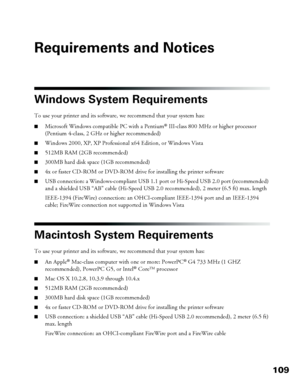 Page 109109
Requirements and Notices
Windows System Requirements
To use your printer and its software, we recommend that your system has: 
■Microsoft Windows compatible PC with a Pentium® III-class 800 MHz or higher processor 
(Pentium 4-class, 2 GHz or higher recommended) 
■Windows 2000, XP, XP Professional x64 Edition, or Windows Vista
■512MB RAM (2GB recommended)
■300MB hard disk space (1GB recommended)
■4x or faster CD-ROM or DVD-ROM drive for installing the printer software
■USB connection: a...