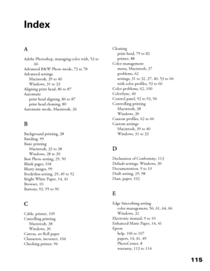 Page 115115
Index
A
Adobe Photoshop, managing color with, 53 to 
66
Advanced B&W Photo mode, 73 to 78
Advanced settings
Macintosh, 39 to 40
Windows, 31 to 33
Aligning print head, 86 to 87
Automatic
print head aligning, 86 to 87
print head cleaning, 80
Automatic mode, Macintosh, 36
B
Background printing, 38
Banding, 99
Basic printing
Macintosh, 33 to 38
Windows, 28 to 30
Best Photo setting, 29, 50
Blank pages, 104
Blurry images, 99
Borderless setting, 29, 49 to 52
Bright White Paper, 14, 41
Browser, 10
Buttons,...