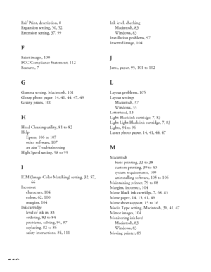 Page 116116
Exif Print, description, 8
Expansion setting, 50, 52
Extension setting, 37, 99
F
Faint images, 100
FCC Compliance Statement, 112
Features, 7
G
Gamma setting, Macintosh, 101
Glossy photo paper, 14, 41, 44, 47, 49
Grainy prints, 100
H
Head Cleaning utility, 81 to 82
Help
Epson, 106 to 107
other software, 107
see also Troubleshooting
High Speed setting, 98 to 99
I
ICM (Image Color Matching) setting, 32, 57, 
66
Incorrect
characters, 104
colors, 62, 100
margins, 104
Ink cartridge
level of ink in, 83...