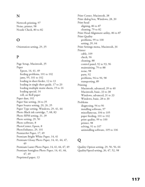 Page 117117 N
Network printing, 97
Noise, printer, 98
Nozzle Check, 80 to 82
O
Orientation setting, 29, 35
P
Page Setup, Macintosh, 35
Paper
Epson, 14, 41, 49
feeding problems, 101 to 102
jams, 95, 101 to 102
loading in sheet feeder, 12 to 13
loading in single sheet guide, 17 to 20
loading multiple matte sheets, 15 to 16
loading special, 14
roll, see Roll paper
Paper dust, 102
Paper Size setting, 34 to 35
Paper Source setting, 20, 26, 35
Paper Type setting, Windows, 29, 41, 44
Photo Black ink cartridge, 7, 68,...