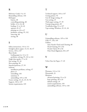 Page 118118R
Reference Guide, 9 to 10
Reinstalling software, 106
Roll paper
button, 48
controlling printing, 48
holder, 22 to 24, 48
loading, 21 to 24, 43
options, 45, 47
printing on, 43 to 47
problems, solving, 95, 102
removing, 48
storing, 48
S
Safety instructions, 110 to 111
Semigloss photo paper, 14, 41, 44, 47
Service, 106 to 107
Sheet feeder
loading paper in, 12 to 13
problems, solving, 95, 101 to 102
Single sheet guide, 17 to 20
Size setting, 29, 44
Slow printing, 98
Smeared printout, 37, 99
Software...