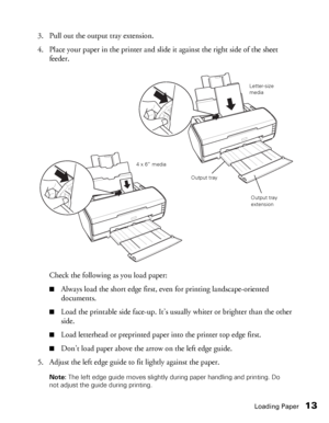 Page 13Loading Paper13
3. Pull out the output tray extension.
4. Place your paper in the printer and slide it against the right side of the sheet 
feeder.
Check the following as you load paper:
■Always load the short edge first, even for printing landscape-oriented 
documents.
■Load the printable side face-up. It’s usually whiter or brighter than the other 
side.
■Load letterhead or preprinted paper into the printer top edge first.
■Don’t load paper above the arrow on the left edge guide.
5. Adjust the left...