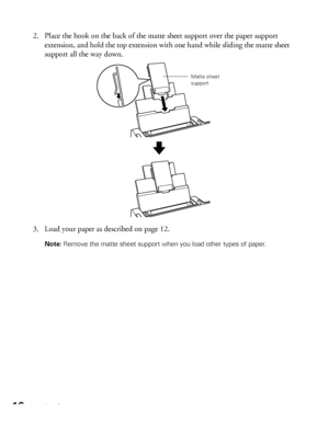 Page 1616Loading Paper
2. Place the hook on the back of the matte sheet support over the paper support 
extension, and hold the top extension with one hand while sliding the matte sheet 
support all the way down. 
3. Load your paper as described on page 12.
Note: Remove the matte sheet support when you load other types of paper. 
Matte sheet 
support
 