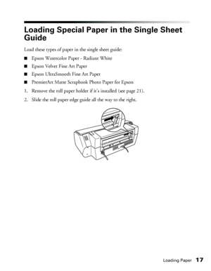 Page 17Loading Paper17
Loading Special Paper in the Single Sheet 
Guide
Load these types of paper in the single sheet guide: 
■Epson Watercolor Paper - Radiant White
■Epson Velvet Fine Art Paper
■Epson UltraSmooth Fine Art Paper
■PremierArt Matte Scrapbook Photo Paper for Epson
1. Remove the roll paper holder if it’s installed (see page 21).
2. Slide the roll paper edge guide all the way to the right. 
 