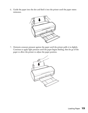 Page 19Loading Paper19
6. Guide the paper into the slot and feed it into the printer until the paper meets 
resistance. 
7. Maintain constant pressure against the paper until the printer pulls it in slightly. 
Continue to apply light pressure until the paper begins feeding, then let go of the 
paper to allow the printer to adjust the paper position. 
 