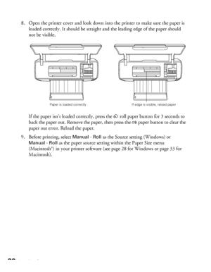 Page 2020Loading Paper
8. Open the printer cover and look down into the printer to make sure the paper is 
loaded correctly. It should be straight and the leading edge of the paper should 
not be visible. 
If the paper isn’t loaded correctly, press the zroll paper button for 3 seconds to 
back the paper out. Remove the paper, then press the 
)paper button to clear the 
paper out error. Reload the paper.
9. Before printing, select 
Manual - Roll as the Source setting (Windows) or 
Manual - Roll as the paper...