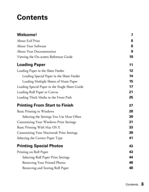 Page 3Contents3
Contents
Welcome!7
About Exif Print 8
About Your Software 8
About Your Documentation 9
Viewing the On-screen Reference Guide 10
Loading Paper11
Loading Paper in the Sheet Feeder 12
Loading Special Paper in the Sheet Feeder 14
Loading Multiple Sheets of Matte Paper 15
Loading Special Paper in the Single Sheet Guide 17
Loading Roll Paper or Canvas 21
Loading Thick Media in the Front Path 25
Printing From Start to Finish27
Basic Printing in Windows 28
Selecting the Settings You Use Most Often 30...