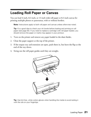 Page 21Loading Paper21
Loading Roll Paper or Canvas
You can load 4-inch, 8.3-inch, or 13-inch wide roll paper or 8.3-inch canvas for 
printing multiple photos or panoramas, with or without borders.
Note: Instructions apply to both roll paper and canvas unless otherwise noted.
Tip: It’s a good idea to check your ink levels before loading and printing on roll 
paper (see page 83). If you need to replace a cartridge with roll paper loaded, you 
should remove the paper or marks may appear in your printout.
1. Turn...