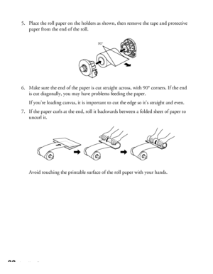 Page 2222Loading Paper
5. Place the roll paper on the holders as shown, then remove the tape and protective 
paper from the end of the roll. 
6. Make sure the end of the paper is cut straight across, with 90° corners. If the end 
is cut diagonally, you may have problems feeding the paper.
If you’re loading canvas, it is important to cut the edge so it’s straight and even.
7. If the paper curls at the end, roll it backwards between a folded sheet of paper to 
uncurl it. 
Avoid touching the printable surface of...