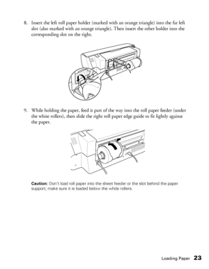 Page 23Loading Paper23
8. Insert the left roll paper holder (marked with an orange triangle) into the far left 
slot (also marked with an orange triangle). Then insert the other holder into the 
corresponding slot on the right.
9. While holding the paper, feed it part of the way into the roll paper feeder (under 
the white rollers), then slide the right roll paper edge guide to fit lightly against 
the paper.
Caution: Don’t load roll paper into the sheet feeder or the slot behind the paper 
support; make sure...