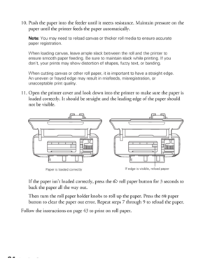 Page 2424Loading Paper
10. Push the paper into the feeder until it meets resistance. Maintain pressure on the 
paper until the printer feeds the paper automatically.
Note: You may need to reload canvas or thicker roll media to ensure accurate 
paper registration.
When loading canvas, leave ample slack between the roll and the printer to 
ensure smooth paper feeding. Be sure to maintain slack while printing. If you 
don’t, your prints may show distortion of shapes, fuzzy text, or banding.
When cutting canvas or...