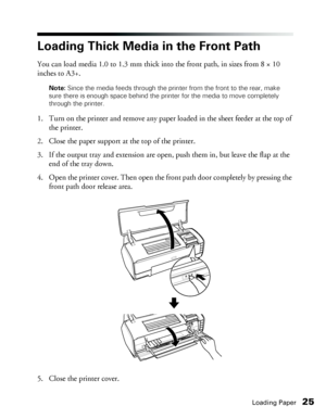 Page 25Loading Paper25
Loading Thick Media in the Front Path
You can load media 1.0 to 1.3 mm thick into the front path, in sizes from 8 × 10 
inches to A3+. 
Note: Since the media feeds through the printer from the front to the rear, make 
sure there is enough space behind the printer for the media to move completely 
through the printer.
1. Turn on the printer and remove any paper loaded in the sheet feeder at the top of 
the printer.
2. Close the paper support at the top of the printer.
3. If the output tray...