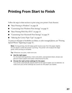 Page 2727
Printing From Start to Finish
Follow the steps in these sections to print using your printer’s basic features:
■“Basic Printing in Windows” on page 28
■“Customizing Your Windows Print Settings” on page 31
■“Basic Printing With Mac OS X” on page 33
■“Customizing Your Macintosh Print Settings” on page 39
■“Selecting the Correct Paper Type” on page 41
To print on roll paper or borderless cut sheets, or color-managed photos, see “Printing 
Special Photos” beginning on page 43.
Note: During printing, the...