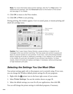 Page 3030Printing From Start to FinishNote: For more information about printer settings, click the ? or Help button. For 
additional print settings, click the Advanced button at the bottom of the screen 
and see page 31 for details.
11. Click OK to return to the Print window. 
12. Click 
OK or Print to start printing.
During printing, this window appears. Use it to cancel, pause, or resume printing and 
check ink cartridge status.
Caution: Don’t open Epson Status Monitor, pause printing, or respond to ink...