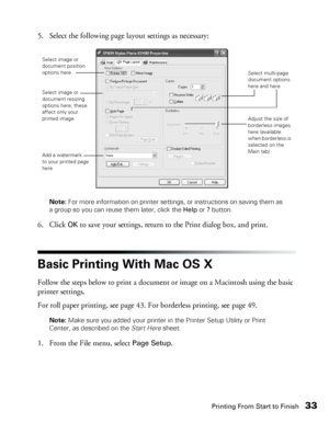 Page 33Printing From Start to Finish33
5. Select the following page layout settings as necessary:
Note: For more information on printer settings, or instructions on saving them as 
a group so you can reuse them later, click the Help or ? button. 
6. Click OK to save your settings, return to the Print dialog box, and print.
Basic Printing With Mac OS X
Follow the steps below to print a document or image on a Macintosh using the basic 
printer settings. 
For roll paper printing, see page 43. For borderless...