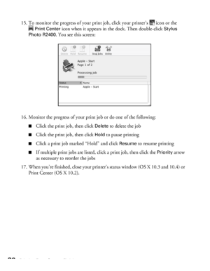 Page 3838Printing From Start to Finish
15. To monitor the progress of your print job, click your printer’s  icon or the 
Print Center icon when it appears in the dock. Then double-click Stylus 
Photo R2400
. You see this screen:
16. Monitor the progress of your print job or do one of the following:
■Click the print job, then click Delete to delete the job
■Click the print job, then click Hold to pause printing
■Click a print job marked “Hold” and click Resume to resume printing
■If multiple print jobs are...