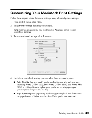 Page 39Printing From Start to Finish39
Customizing Your Macintosh Print Settings 
Follow these steps to print a document or image using advanced printer settings: 
1. From the File menu, select 
Print. 
2. Select 
Print Settings from the pop-up menu.
Note: In certain programs you may need to select Advanced before you can 
select Print Settings.
3. To access advanced settings, click Advanced.
4. In addition to the basic settings, you can select these advanced options: 
■Print Quality: Lets you specify a print...