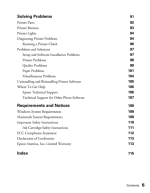 Page 5Contents5 Solving Problems
91
Printer Parts 92
Printer Buttons 93
Printer Lights 94
Diagnosing Printer Problems 94
Running a Printer Check 96
Problems and Solutions 97
Setup and Software Installation Problems 97
Printer Problems 98
Quality Problems 99
Paper Problems 101
Miscellaneous Problems 104
Uninstalling and Reinstalling Printer Software 105
Where To Get Help 106
Epson Technical Support 106
Technical Support for Other Photo Software 107
Requirements and Notices109
Windows System Requirements 109...