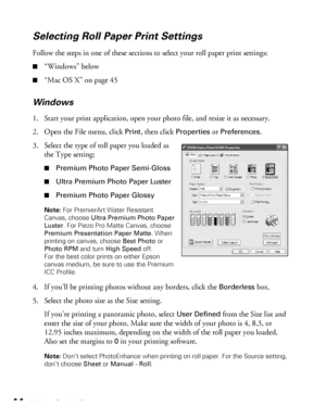 Page 4444Printing Special Photos
Selecting Roll Paper Print Settings
Follow the steps in one of these sections to select your roll paper print settings:
■“Windows” below
■“Mac OS X” on page 45
Windows
1. Start your print application, open your photo file, and resize it as necessary.
2. Open the File menu, click 
Print, then click Properties or Preferences. 
3. Select the type of roll paper you loaded as 
the Type setting:
■Premium Photo Paper Semi-Gloss
■Ultra Premium Photo Paper Luster
■Premium Photo Paper...