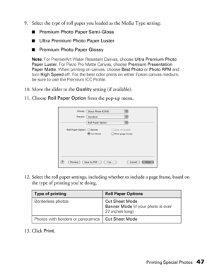 Page 47Printing Special Photos47
9. Select the type of roll paper you loaded as the Media Type setting:
■Premium Photo Paper Semi-Gloss
■Ultra Premium Photo Paper Luster
■Premium Photo Paper Glossy
Note: For PremierArt Water Resistant Canvas, choose Ultra Premium Photo 
Paper Luster. For Piezo Pro Matte Canvas, choose Premium Presentation 
Paper Matte. When printing on canvas, choose Best Photo or Photo RPM and 
turn High Speed off. For the best color prints on either Epson canvas medium, 
be sure to use the...