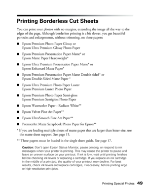 Page 49Printing Special Photos49
Printing Borderless Cut Sheets
You can print your photos with no margins, extending the image all the way to the 
edges of the page. Although borderless printing is a bit slower, you get beautiful 
portraits and enlargements, without trimming, on these papers: 
■Epson Premium Photo Paper Glossy or 
Epson Ultra Premium Glossy Photo Paper
■Epson Premium Presentation Paper Matte* or 
Epson Matte Paper Heavyweight*
■Epson Ultra Premium Presentation Paper Matte* or 
Epson Enhanced...