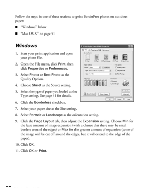 Page 5050Printing Special Photos
Follow the steps in one of these sections to print BorderFree photos on cut sheet 
paper:
■“Windows” below
■“Mac OS X” on page 51
Windows
1. Start your print application and open 
your photo file.
2. Open the File menu, click 
Print, then 
click 
Properties or Preferences. 
3. Select 
Photo or Best Photo as the 
Quality Option.
4. Choose 
Sheet as the Source setting.
5. Select the type of paper you loaded as the 
Type setting. See page 41 for details.
6. Click the 
Borderless...