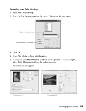 Page 55Printing Special Photos55
Selecting Your Print Settings
1. Select 
File > Page Setup. 
2. Select the Size for your paper and the correct Orientation for your image:
3. Click 
OK.
4. Select 
File > Print or Print with Preview. 
5. If necessary, click 
More Options or Show More Options. If you see Output, 
select 
Color Management from the pull-down menu. 
Additional options appear:
Select the correct size
Select Portrait or Landscape
Photoshop 7, CS Photoshop CS3
 