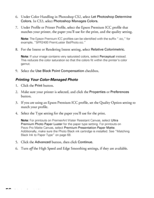 Page 5656Printing Special Photos
6. Under Color Handling in Photoshop CS2, select Let Photoshop Determine 
Colors
. In CS3, select Photoshop Manages Colors.
7. Under Profile or Printer Profile, select the Epson Premium ICC profile that 
matches your printer, the paper you’ll use for the print, and the quality setting.
Note: The Epson Premium ICC profiles can be identified with the suffix “.icc,” for 
example, “SPR2400 PremLuster BstPhoto.icc.”
8. For the Intent or Rendering Intent setting, select Relative...