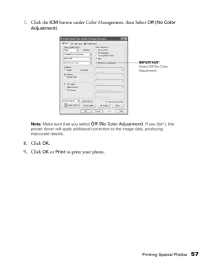 Page 57Printing Special Photos57
7. Click the ICM button under Color Management, then Select Off (No Color 
Adjustment)
.
Note: Make sure that you select Off (No Color Adjustment). If you don’t, the 
printer driver will apply additional correction to the image data, producing 
inaccurate results.
8. Click OK.
9. Click 
OK or Print to print your photo.
IMPORTANT!
Select Off (No Color 
Adjustment)
 