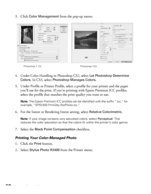 Page 6060Printing Special Photos
3. Click Color Management from the pop-up menu:
4. Under Color Handling in Photoshop CS2, select 
Let Photoshop Determine 
Colors
. In CS3, select Photoshop Manages Colors.
5. Under Profile or Printer Profile, select a profile for your printer and the paper 
you’ll use for the print. If you’re printing with Epson Premium ICC profiles, 
select the profile that matches the print quality you want to use.
Note: The Epson Premium ICC profiles can be identified with the suffix “.icc,”...