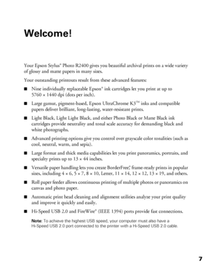 Page 77
Welcome!
Your Epson Stylus® Photo R2400 gives you beautiful archival prints on a wide variety 
of glossy and matte papers in many sizes.
Your outstanding printouts result from these advanced features:
■Nine individually replaceable Epson® ink cartridges let you print at up to 
5760 × 1440 dpi (dots per inch). 
■Large gamut, pigment-based, Epson UltraChrome K3  inks and compatible 
papers deliver brilliant, long-lasting, water-resistant prints.
■Light Black, Light Light Black, and either Photo Black or...