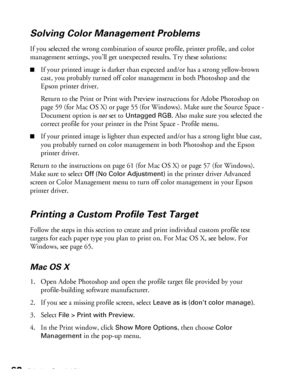 Page 6262Printing Special Photos
Solving Color Management Problems
If you selected the wrong combination of source profile, printer profile, and color 
management settings, you’ll get unexpected results. Try these solutions:
■If your printed image is darker than expected and/or has a strong yellow-brown 
cast, you probably turned off color management in both Photoshop and the 
Epson printer driver. 
Return to the Print or Print with Preview instructions for Adobe Photoshop on 
page 59 (for Mac OS X) or page 55...