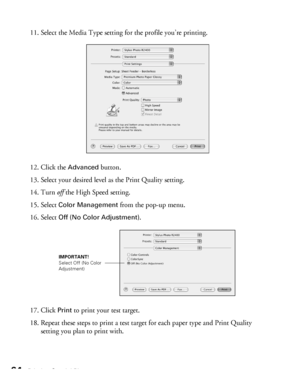 Page 6464Printing Special Photos
11. Select the Media Type setting for the profile you’re printing.
12. Click the 
Advanced button.
13. Select your desired level as the Print Quality setting. 
14. Turn off the High Speed setting.
15. Select 
Color Management from the pop-up menu. 
16. Select 
Off (No Color Adjustment).
17. Click 
Print to print your test target.
18. Repeat these steps to print a test target for each paper type and Print Quality 
setting you plan to print with.
IMPORTANT!
Select Off (No Color...