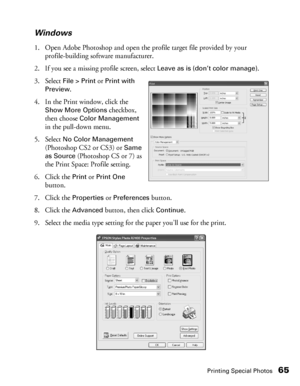 Page 65Printing Special Photos65 Windows
1. Open Adobe Photoshop and open the profile target file provided by your 
profile-building software manufacturer.
2. If you see a missing profile screen, select 
Leave as is (don’t color manage).
3. Select 
File > Print or Print with 
Preview
.
4. In the Print window, click the 
Show More Options checkbox, 
then choose 
Color Management 
in the pull-down menu.
5. Select 
No Color Management 
(Photoshop CS2 or CS3) or 
Same 
as Source
 (Photoshop CS or 7) as 
the Print...