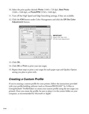 Page 6666Printing Special Photos
10. Select the print quality desired: Photo (1440 × 720 dpi), Best Photo 
(1440 × 1440 dpi), or 
PhotoRPM (5760 × 1440 dpi).
11. Turn off the High Speed and Edge Smoothing settings, if they are available.
12. Click the 
ICM button under Color Management and click the Off (No Color 
Adjustment)
 button.
13. Click 
OK.
14. Click 
OK or Print to print your test target.
15. Repeat these steps to print a test target for each paper type and Quality Option 
setting you plan to print...