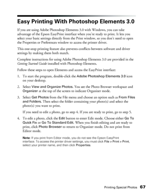 Page 67Printing Special Photos67
Easy Printing With Photoshop Elements 3.0 
If you are using Adobe Photoshop Elements 3.0 with Windows, you can take 
advantage of the Epson EasyPrint interface when you’re ready to print. It lets you 
select your basic settings directly from the Print window, so you don’t need to open 
the Properties or Preferences window to access the printer driver. 
This one-stop printing feature also prevents conflicts between software and driver 
settings by making them both match....